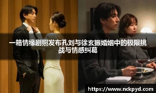 一箱情缘剧照发布孔刘与徐玄振婚姻中的极限挑战与情感纠葛