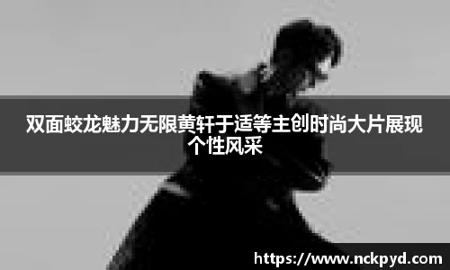 双面蛟龙魅力无限黄轩于适等主创时尚大片展现个性风采
