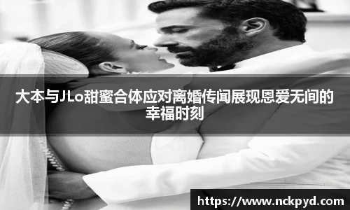 大本与JLo甜蜜合体应对离婚传闻展现恩爱无间的幸福时刻