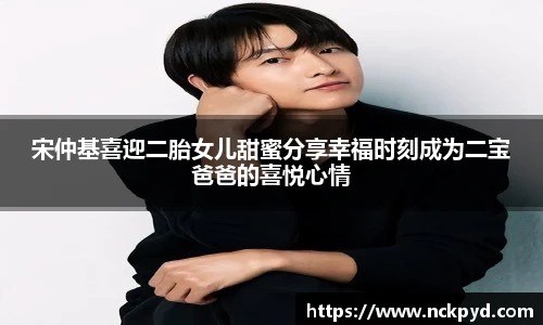 宋仲基喜迎二胎女儿甜蜜分享幸福时刻成为二宝爸爸的喜悦心情