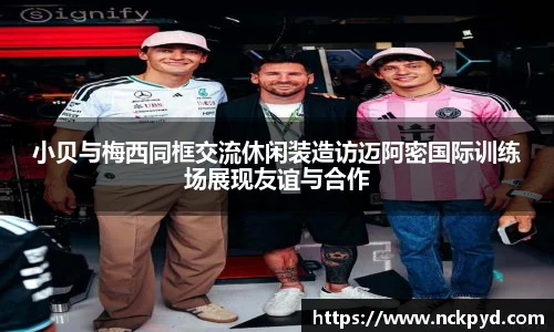 qy千亿小贝与梅西同框交流休闲装造访迈阿密国际训练场展现友谊与合作