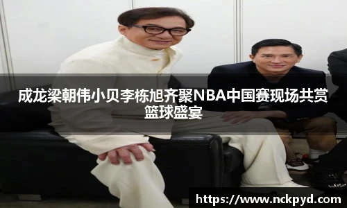 qy千亿成龙梁朝伟小贝李栋旭齐聚NBA中国赛现场共赏篮球盛宴