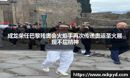 qy千亿成龙荣任巴黎残奥会火炬手再次传递奥运圣火展现不屈精神